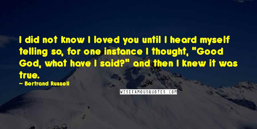 Bertrand Russell Quotes: I did not know I loved you until I heard myself telling so, for one instance I thought, "Good God, what have I said?" and then I knew it was true.