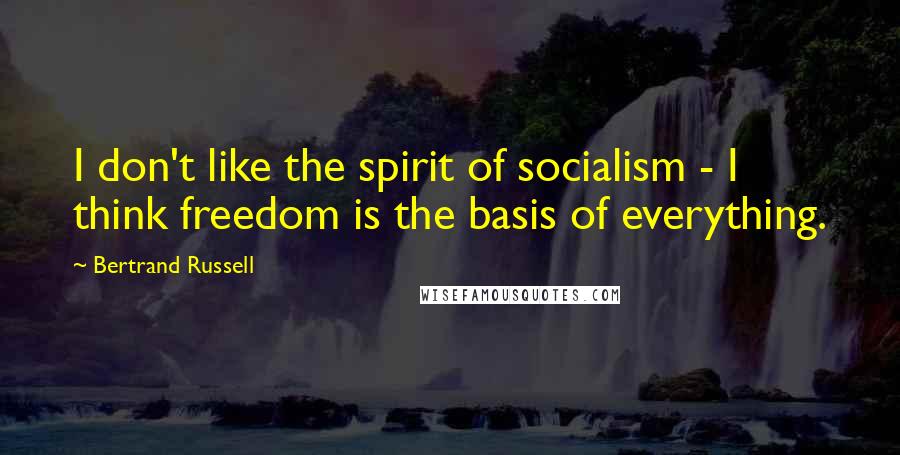 Bertrand Russell Quotes: I don't like the spirit of socialism - I think freedom is the basis of everything.