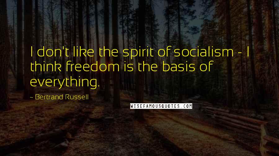 Bertrand Russell Quotes: I don't like the spirit of socialism - I think freedom is the basis of everything.
