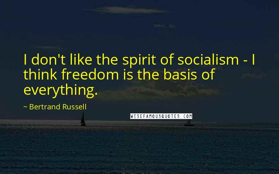 Bertrand Russell Quotes: I don't like the spirit of socialism - I think freedom is the basis of everything.