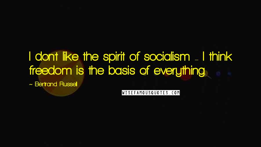 Bertrand Russell Quotes: I don't like the spirit of socialism - I think freedom is the basis of everything.