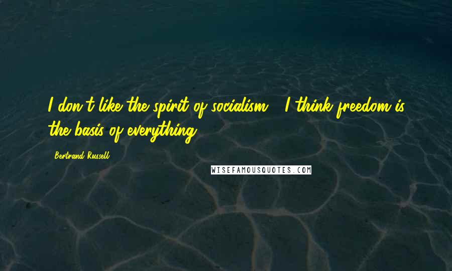 Bertrand Russell Quotes: I don't like the spirit of socialism - I think freedom is the basis of everything.