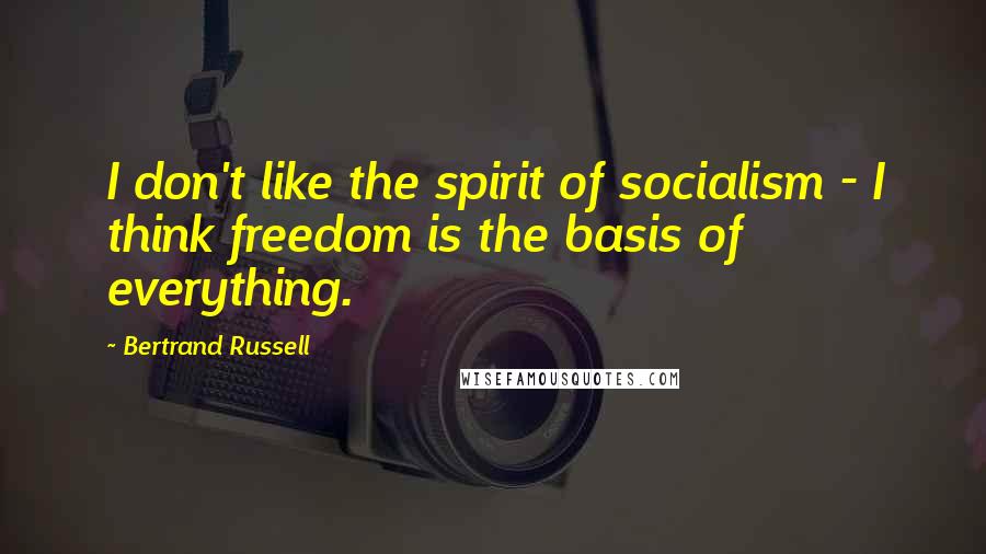 Bertrand Russell Quotes: I don't like the spirit of socialism - I think freedom is the basis of everything.