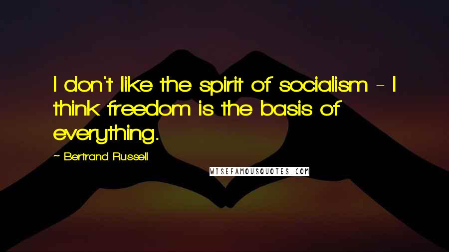 Bertrand Russell Quotes: I don't like the spirit of socialism - I think freedom is the basis of everything.