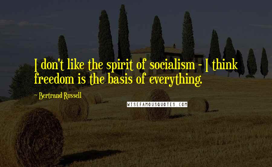 Bertrand Russell Quotes: I don't like the spirit of socialism - I think freedom is the basis of everything.
