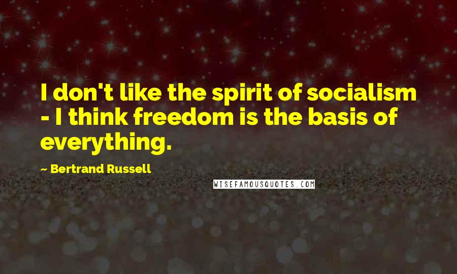 Bertrand Russell Quotes: I don't like the spirit of socialism - I think freedom is the basis of everything.