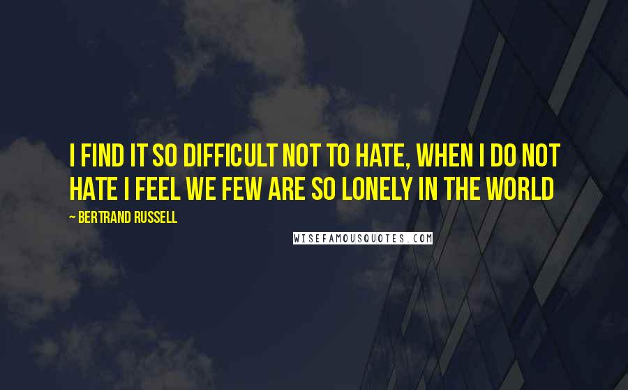 Bertrand Russell Quotes: I FIND IT SO DIFFICULT NOT TO HATE, WHEN I DO NOT HATE I FEEL WE FEW ARE SO LONELY IN THE WORLD