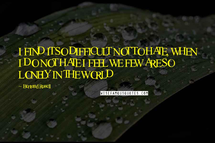 Bertrand Russell Quotes: I FIND IT SO DIFFICULT NOT TO HATE, WHEN I DO NOT HATE I FEEL WE FEW ARE SO LONELY IN THE WORLD