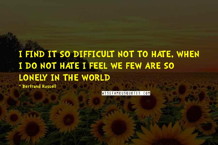 Bertrand Russell Quotes: I FIND IT SO DIFFICULT NOT TO HATE, WHEN I DO NOT HATE I FEEL WE FEW ARE SO LONELY IN THE WORLD