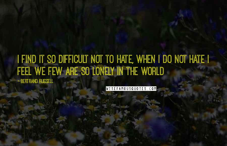 Bertrand Russell Quotes: I FIND IT SO DIFFICULT NOT TO HATE, WHEN I DO NOT HATE I FEEL WE FEW ARE SO LONELY IN THE WORLD