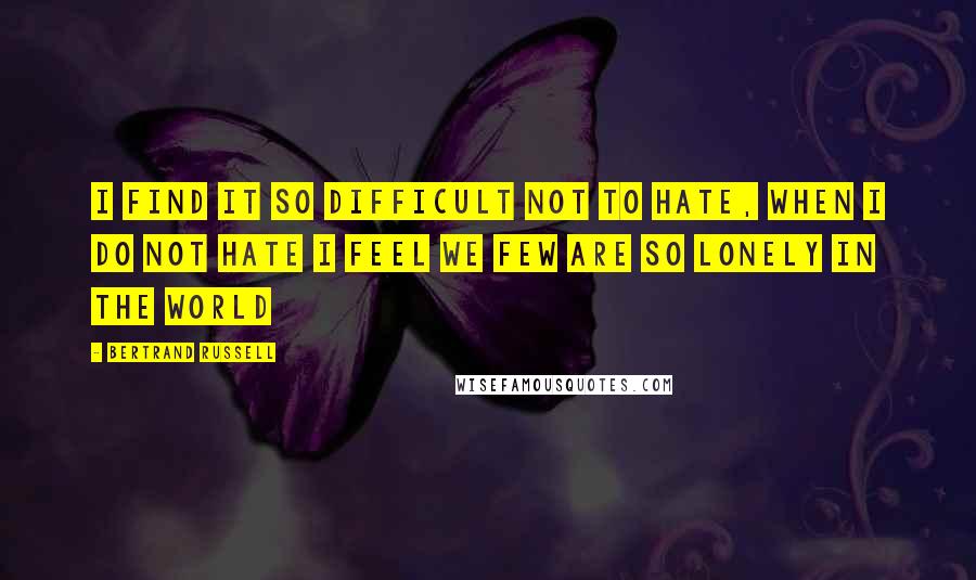 Bertrand Russell Quotes: I FIND IT SO DIFFICULT NOT TO HATE, WHEN I DO NOT HATE I FEEL WE FEW ARE SO LONELY IN THE WORLD