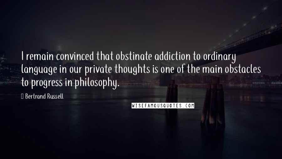 Bertrand Russell Quotes: I remain convinced that obstinate addiction to ordinary language in our private thoughts is one of the main obstacles to progress in philosophy.