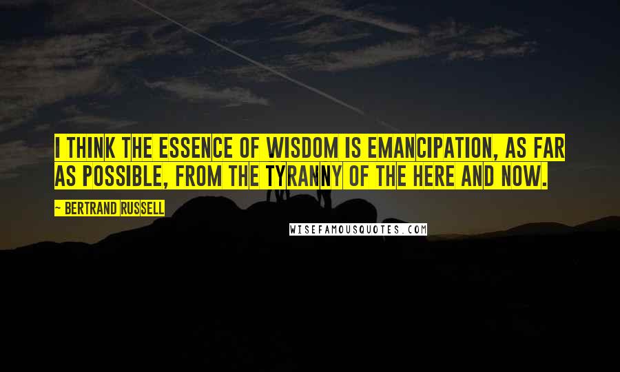 Bertrand Russell Quotes: I think the essence of wisdom is emancipation, as far as possible, from the tyranny of the here and now.