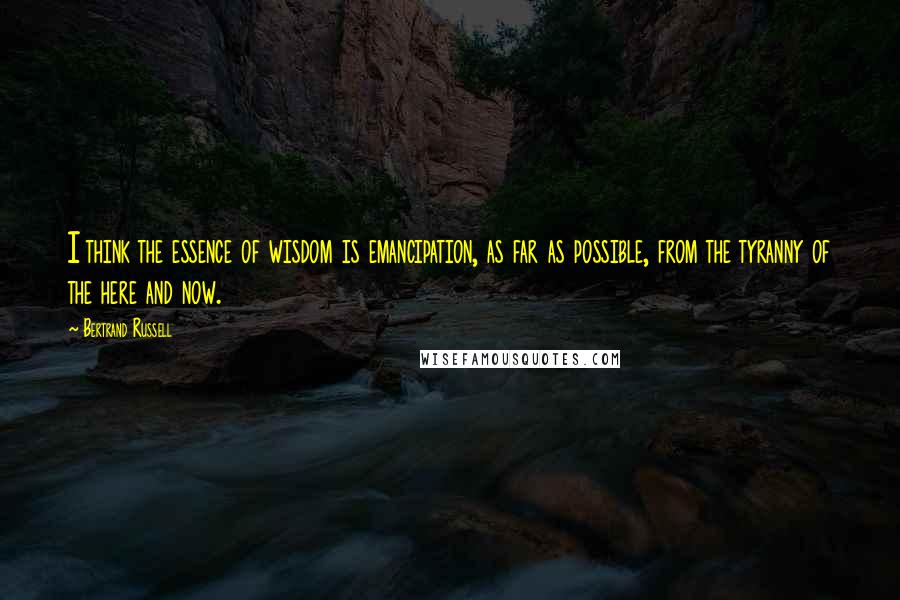 Bertrand Russell Quotes: I think the essence of wisdom is emancipation, as far as possible, from the tyranny of the here and now.