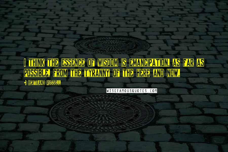 Bertrand Russell Quotes: I think the essence of wisdom is emancipation, as far as possible, from the tyranny of the here and now.