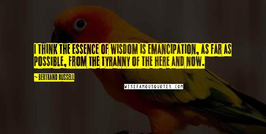 Bertrand Russell Quotes: I think the essence of wisdom is emancipation, as far as possible, from the tyranny of the here and now.