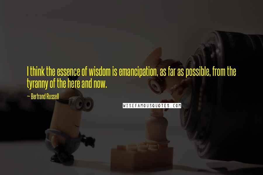 Bertrand Russell Quotes: I think the essence of wisdom is emancipation, as far as possible, from the tyranny of the here and now.