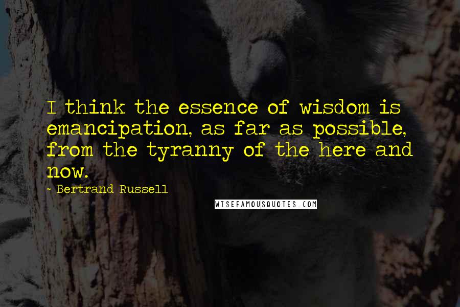 Bertrand Russell Quotes: I think the essence of wisdom is emancipation, as far as possible, from the tyranny of the here and now.