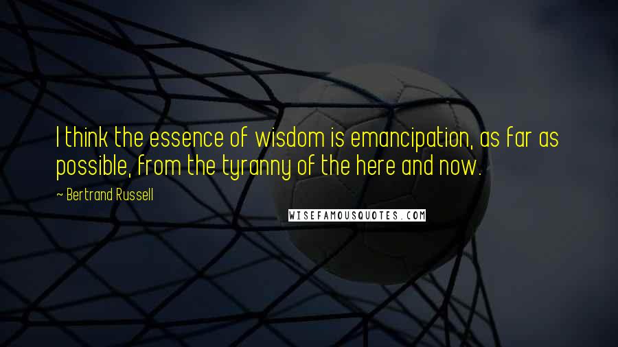 Bertrand Russell Quotes: I think the essence of wisdom is emancipation, as far as possible, from the tyranny of the here and now.