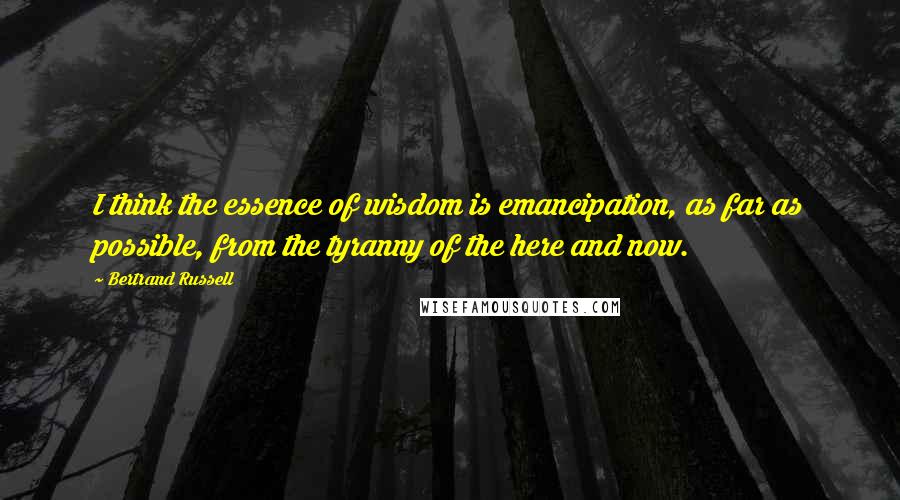 Bertrand Russell Quotes: I think the essence of wisdom is emancipation, as far as possible, from the tyranny of the here and now.