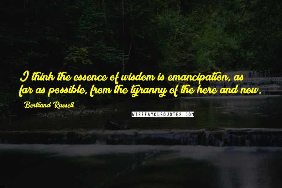 Bertrand Russell Quotes: I think the essence of wisdom is emancipation, as far as possible, from the tyranny of the here and now.