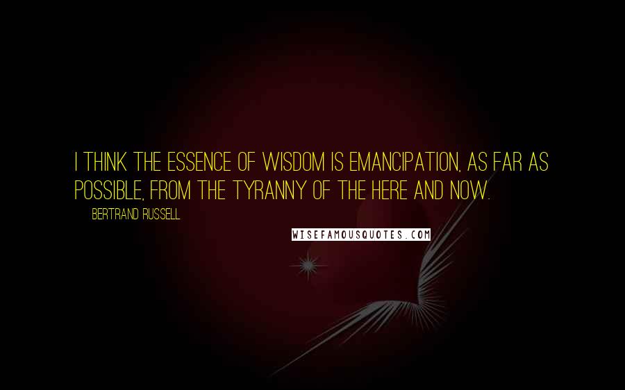 Bertrand Russell Quotes: I think the essence of wisdom is emancipation, as far as possible, from the tyranny of the here and now.