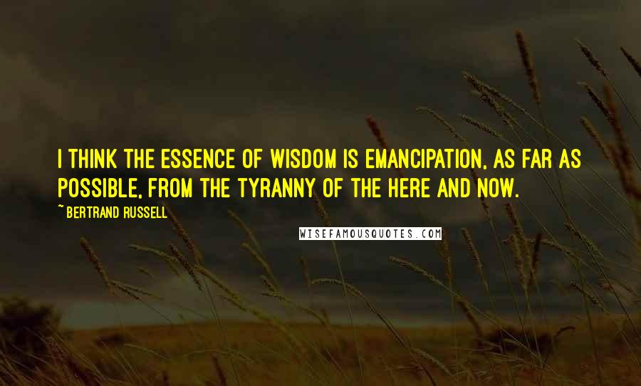 Bertrand Russell Quotes: I think the essence of wisdom is emancipation, as far as possible, from the tyranny of the here and now.