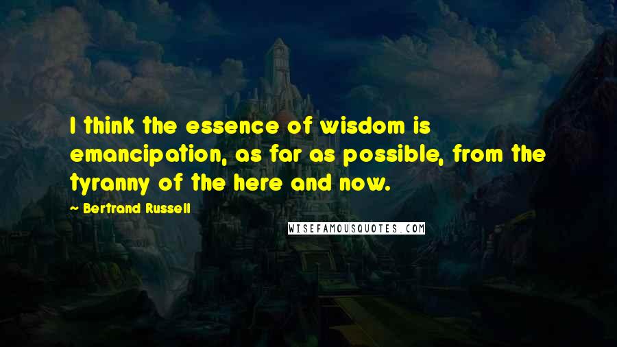 Bertrand Russell Quotes: I think the essence of wisdom is emancipation, as far as possible, from the tyranny of the here and now.