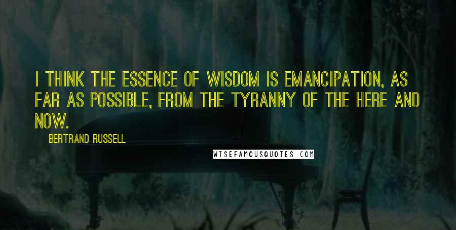Bertrand Russell Quotes: I think the essence of wisdom is emancipation, as far as possible, from the tyranny of the here and now.