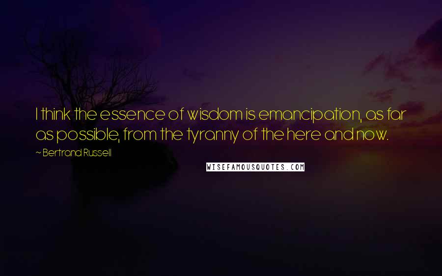 Bertrand Russell Quotes: I think the essence of wisdom is emancipation, as far as possible, from the tyranny of the here and now.