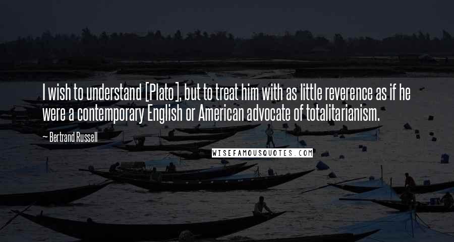 Bertrand Russell Quotes: I wish to understand [Plato], but to treat him with as little reverence as if he were a contemporary English or American advocate of totalitarianism.