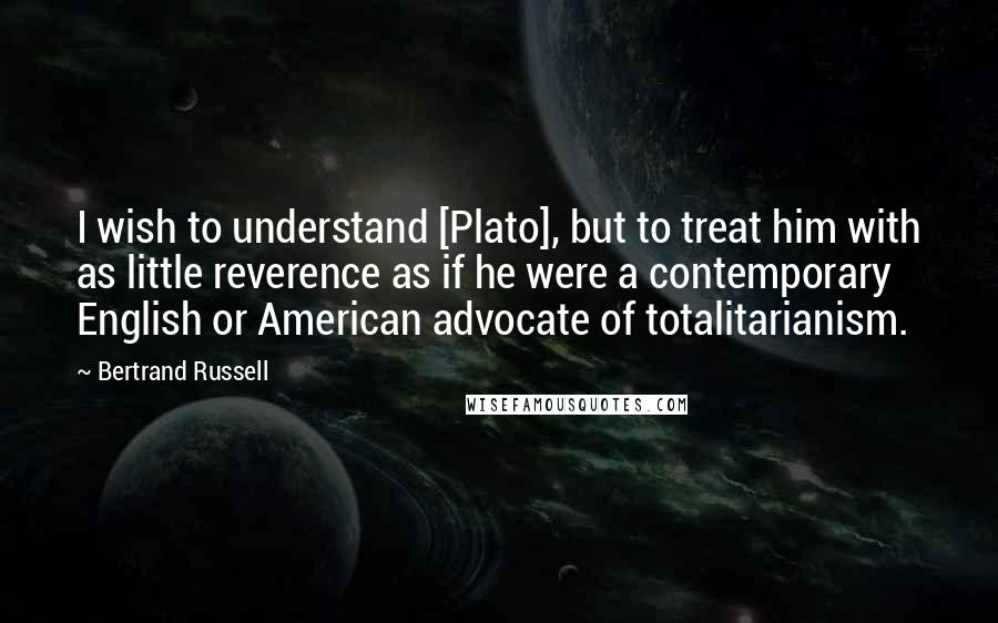 Bertrand Russell Quotes: I wish to understand [Plato], but to treat him with as little reverence as if he were a contemporary English or American advocate of totalitarianism.