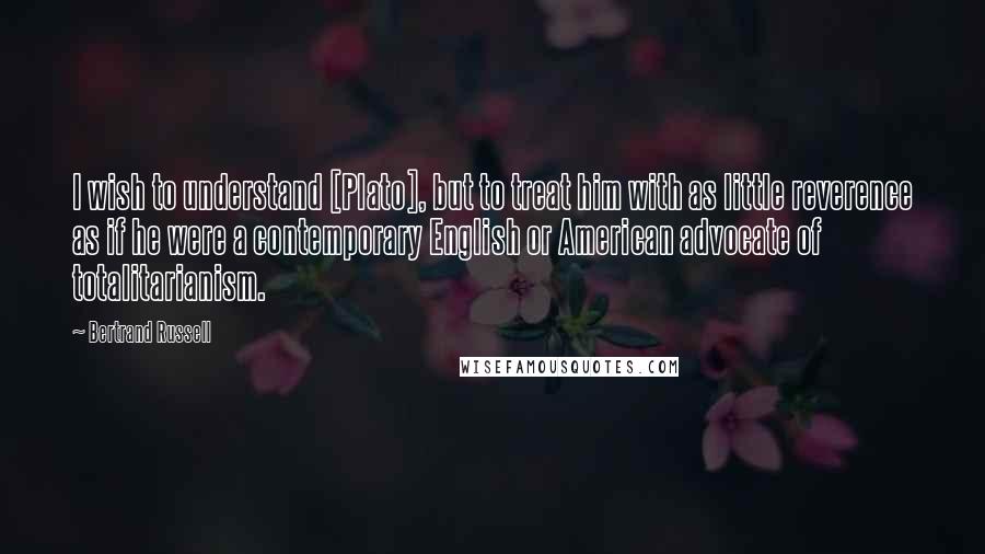 Bertrand Russell Quotes: I wish to understand [Plato], but to treat him with as little reverence as if he were a contemporary English or American advocate of totalitarianism.