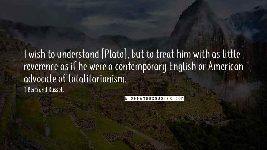 Bertrand Russell Quotes: I wish to understand [Plato], but to treat him with as little reverence as if he were a contemporary English or American advocate of totalitarianism.