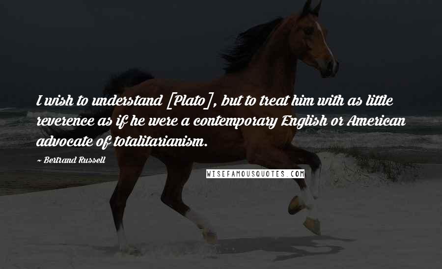 Bertrand Russell Quotes: I wish to understand [Plato], but to treat him with as little reverence as if he were a contemporary English or American advocate of totalitarianism.