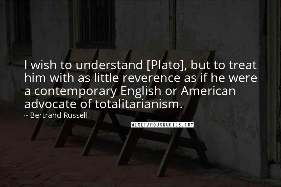 Bertrand Russell Quotes: I wish to understand [Plato], but to treat him with as little reverence as if he were a contemporary English or American advocate of totalitarianism.