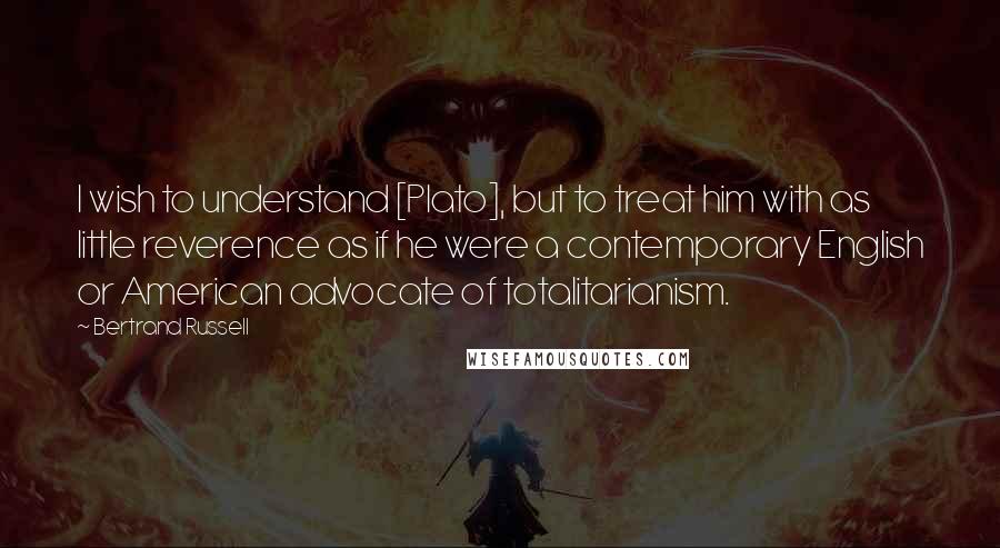 Bertrand Russell Quotes: I wish to understand [Plato], but to treat him with as little reverence as if he were a contemporary English or American advocate of totalitarianism.