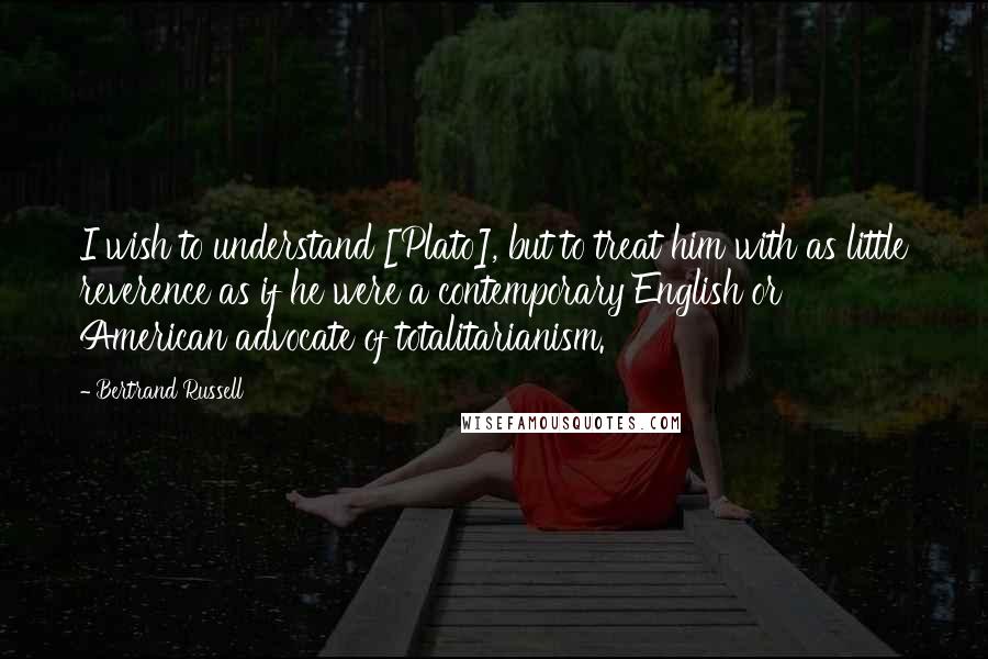 Bertrand Russell Quotes: I wish to understand [Plato], but to treat him with as little reverence as if he were a contemporary English or American advocate of totalitarianism.