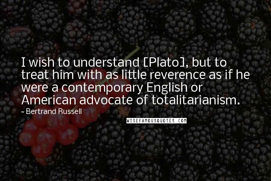 Bertrand Russell Quotes: I wish to understand [Plato], but to treat him with as little reverence as if he were a contemporary English or American advocate of totalitarianism.
