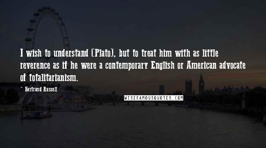 Bertrand Russell Quotes: I wish to understand [Plato], but to treat him with as little reverence as if he were a contemporary English or American advocate of totalitarianism.