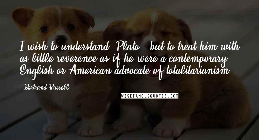 Bertrand Russell Quotes: I wish to understand [Plato], but to treat him with as little reverence as if he were a contemporary English or American advocate of totalitarianism.