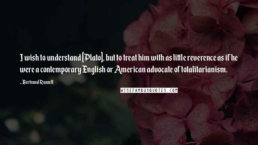 Bertrand Russell Quotes: I wish to understand [Plato], but to treat him with as little reverence as if he were a contemporary English or American advocate of totalitarianism.