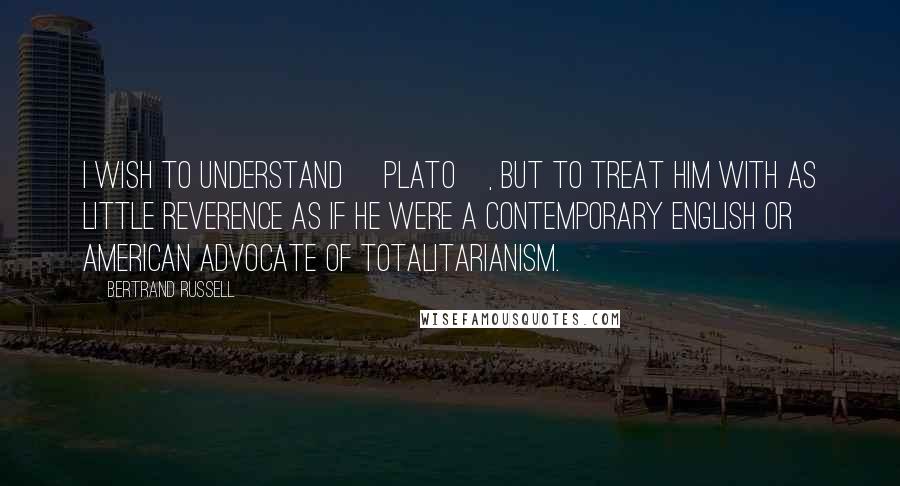 Bertrand Russell Quotes: I wish to understand [Plato], but to treat him with as little reverence as if he were a contemporary English or American advocate of totalitarianism.