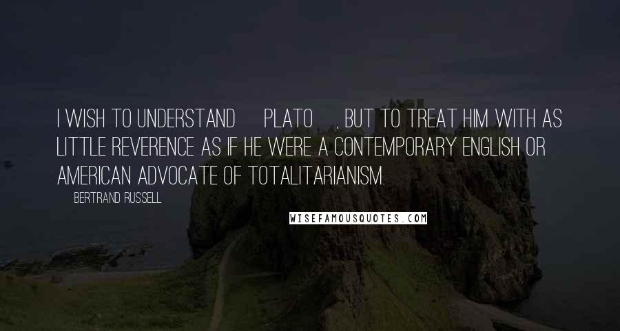 Bertrand Russell Quotes: I wish to understand [Plato], but to treat him with as little reverence as if he were a contemporary English or American advocate of totalitarianism.