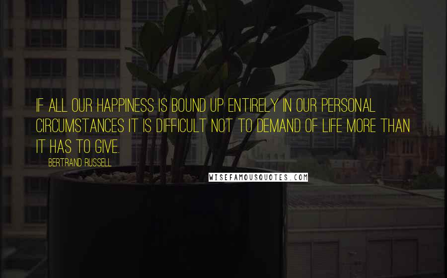 Bertrand Russell Quotes: If all our happiness is bound up entirely in our personal circumstances it is difficult not to demand of life more than it has to give.