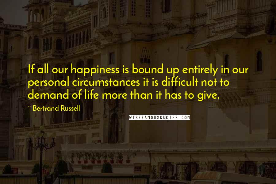 Bertrand Russell Quotes: If all our happiness is bound up entirely in our personal circumstances it is difficult not to demand of life more than it has to give.