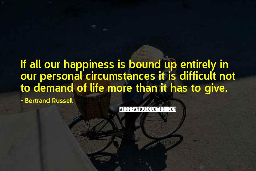 Bertrand Russell Quotes: If all our happiness is bound up entirely in our personal circumstances it is difficult not to demand of life more than it has to give.
