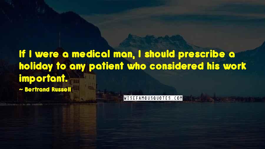 Bertrand Russell Quotes: If I were a medical man, I should prescribe a holiday to any patient who considered his work important.