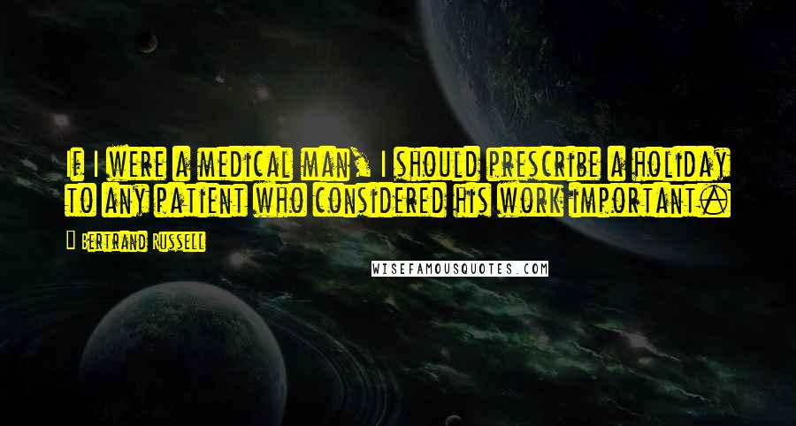 Bertrand Russell Quotes: If I were a medical man, I should prescribe a holiday to any patient who considered his work important.