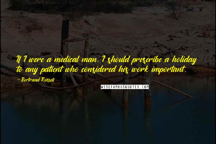 Bertrand Russell Quotes: If I were a medical man, I should prescribe a holiday to any patient who considered his work important.